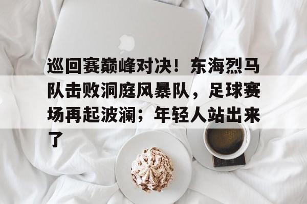 熊猫体育- 巡回赛巅峰对决!东海烈马队击败洞庭风暴队,足球赛场再起波澜;年轻人站出来了